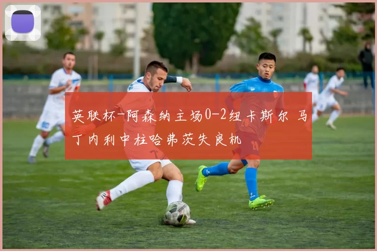 英联杯-阿森纳主场0-2纽卡斯尔 马丁内利中柱哈弗茨失良机