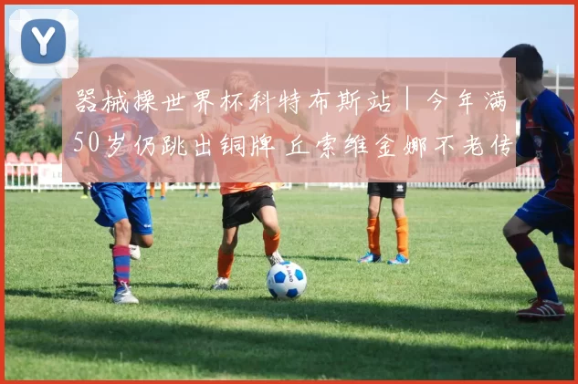 器械操世界杯科特布斯站｜今年满50岁仍跳出铜牌 丘索维金娜不老传说